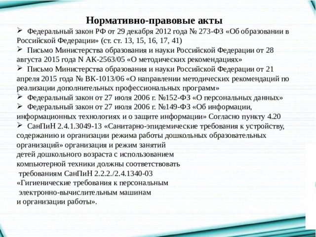 Нормативно-правовые акты  Федеральный закон РФ от 29 декабря 2012 года № 273-ФЗ «Об образовании в Российской Федерации» (ст. ст. 13, 15, 16, 17, 41)  Письмо Министерства образования и науки Российской Федерации от 28 августа 2015 года N АК-2563/05 «О методических рекомендациях»  Письмо Министерства образования и науки Российской Федерации от 21 апреля 2015 года № ВК-1013/06 «О направлении методических рекомендаций по реализации дополнительных профессиональных программ»  Федеральный закон от 27 июля 2006 г. №152-ФЗ «О персональных данных»  Федеральный закон от 27 июля 2006 г. №149-ФЗ «Об информации, информационных технологиях и о защите информации» Согласно пункту 4.20  СанПиН 2.4.1.3049-13 «Санитарно-эпидемические требования к устройству, содержанию и организации режима работы дошкольных образовательных организаций» организация и режим занятий детей дошкольного возраста с использованием компьютерной техники должны соответствовать  требованиям СанПиН 2.2.2./2.4.1340-03 «Гигиенические требования к персональным  электронно-вычислительным машинам и организации работы». 