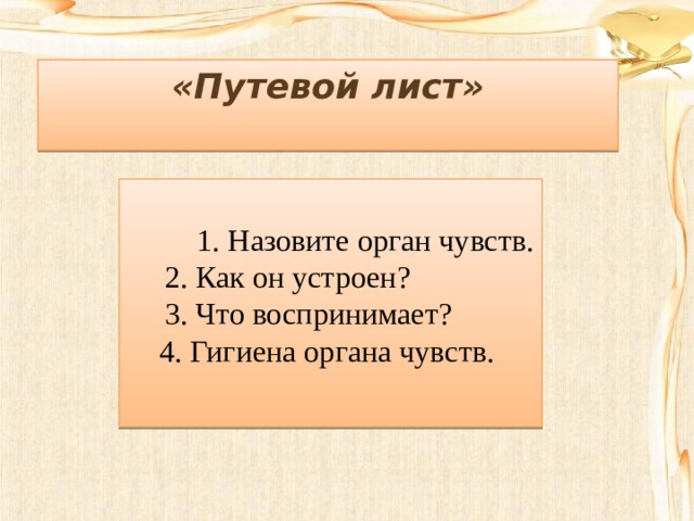 «Путевой лист»   1. Назовите орган чувств.  2. Как он устроен?  3. Что воспринимает? 4. Гигиена органа чувств. 