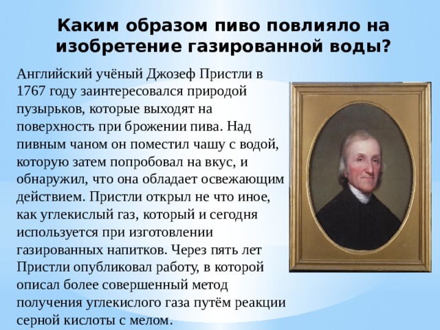 Каким образом пиво повлияло на изобретение газированной воды? Английский учёный Джозеф Пристли в 1767 году заинтересовался природой пузырьков, которые выходят на поверхность при брожении пива. Над пивным чаном он поместил чашу с водой, которую затем попробовал на вкус, и обнаружил, что она обладает освежающим действием. Пристли открыл не что иное, как углекислый газ, который и сегодня используется при изготовлении газированных напитков. Через пять лет Пристли опубликовал работу, в которой описал более совершенный метод получения углекислого газа путём реакции серной кислоты с мелом. 