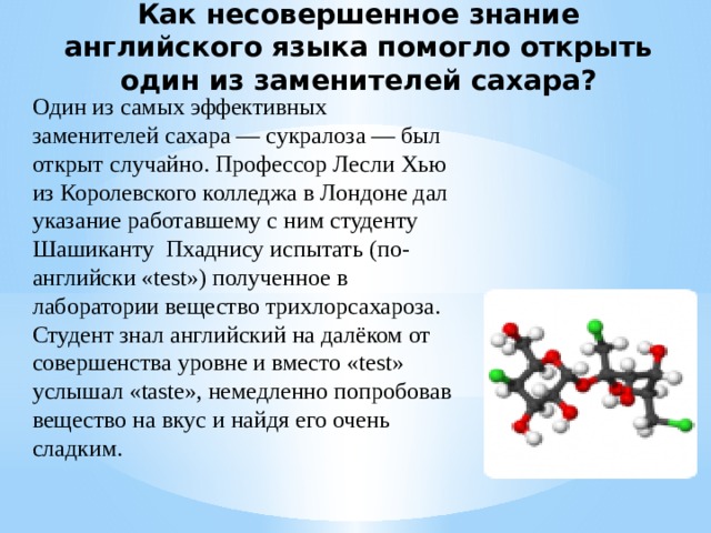 Как несовершенное знание английского языка помогло открыть один из заменителей сахара? Один из самых эффективных заменителей сахара — сукралоза — был открыт случайно. Профессор Лесли Хью из Королевского колледжа в Лондоне дал указание работавшему с ним студенту Шашиканту Пхаднису испытать (по-английски «test») полученное в лаборатории вещество трихлорсахароза. Студент знал английский на далёком от совершенства уровне и вместо «test» услышал «taste», немедленно попробовав вещество на вкус и найдя его очень сладким. 