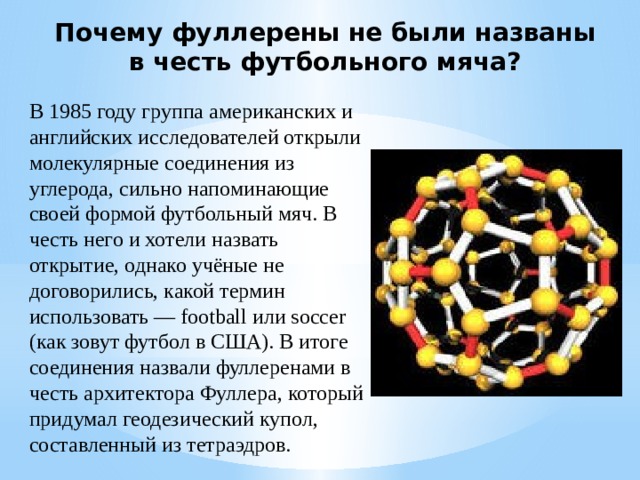 Почему фуллерены не были названы в честь футбольного мяча? В 1985 году группа американских и английских исследователей открыли молекулярные соединения из углерода, сильно напоминающие своей формой футбольный мяч. В честь него и хотели назвать открытие, однако учёные не договорились, какой термин использовать — football или soccer (как зовут футбол в США). В итоге соединения назвали фуллеренами в честь архитектора Фуллера, который придумал геодезический купол, составленный из тетраэдров. 