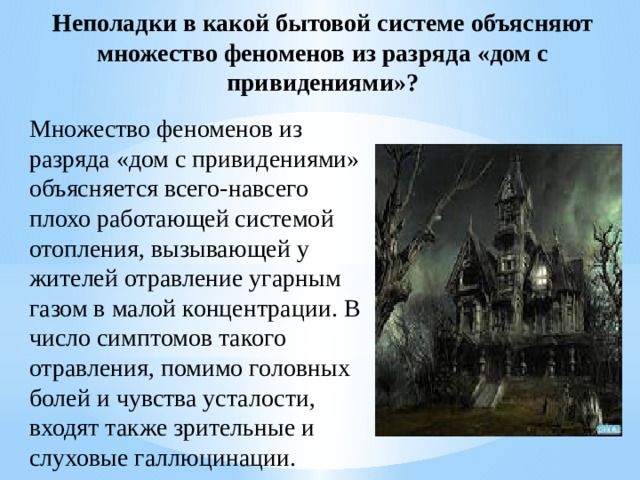 Неполадки в какой бытовой системе объясняют множество феноменов из разряда «дом с привидениями»? Множество феноменов из разряда «дом с привидениями» объясняется всего-навсего плохо работающей системой отопления, вызывающей у жителей отравление угарным газом в малой концентрации. В число симптомов такого отравления, помимо головных болей и чувства усталости, входят также зрительные и слуховые галлюцинации. 