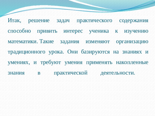 Итак, решение задач практического содержания способно привить интерес ученика к изучению математики.   Такие задания изменяют организацию традиционного урока. Они базируются на знаниях и умениях, и требуют умения применять накопленные знания в практической деятельности.   