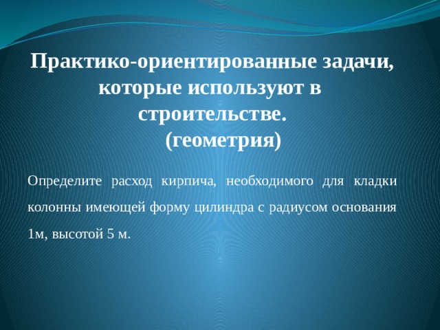 Практико-ориентированные задачи,  которые используют в строительстве.   (геометрия) Определите расход кирпича, необходимого для кладки колонны имеющей форму цилиндра с радиусом основания 1м, высотой 5 м. 