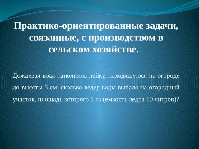 Практико-ориентированные задачи,  связанные, с производством в сельском хозяйстве.   Дождевая вода наполнила лейку, находящуюся на огороде до высоты 5 см. сколько ведер воды выпало на огородный участок, площадь которого 1 га (емкость ведра 10 литров)? 