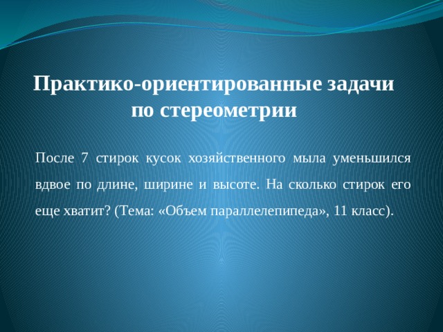 Практико-ориентированные задачи по стереометрии   После 7 стирок кусок хозяйственного мыла уменьшился вдвое по длине, ширине и высоте. На сколько стирок его еще хватит? (Тема: «Объем параллелепипеда», 11 класс). 