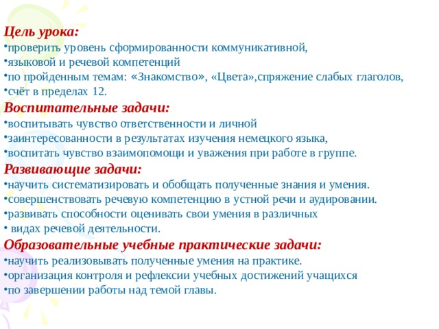  Цель урока: проверить уровень сформированности коммуникативной, языковой и речевой компетенций по пройденным темам: « Знакомство » , «Цвета»,спряжение слабых глаголов, счёт в пределах 12. Воспитательные задачи: воспитывать чувство ответственности и личной заинтересованности в результатах изучения немецкого языка, воспитать чувство взаимопомощи и уважения при работе в группе. Развивающие задачи: научить систематизировать и обобщать полученные знания и умения. совершенствовать речевую компетенцию в устной речи и аудировании. развивать способности оценивать свои умения в различных  видах речевой деятельности. Образовательные учебные практические задачи: научить реализовывать полученные умения на практике. организация контроля и рефлексии учебных достижений учащихся по завершении работы над темой главы. 