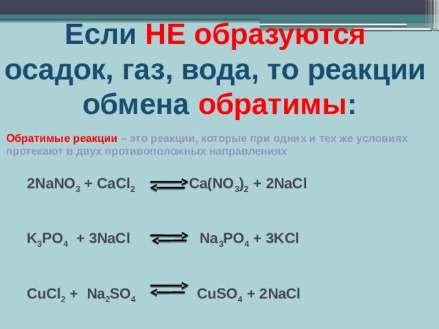 Если НЕ  образуются  осадок, газ, вода, то реакции обмена обратимы : Обратимые реакции – это реакции, которые при одних и тех же условиях протекают в двух противоположных направлениях 2NaNO 3 + CaCl 2 Ca(NO 3 ) 2 + 2NaCl     K 3 PO 4 + 3NaCl Na 3 PO 4 + 3KCl     CuCl 2 + Na 2 SO 4 CuSO 4 + 2NaCl 