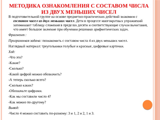 Методика ознакомления с составом числа из двух меньших чисел В подготовительной группе на основе предметно-практических действий знакомим с составом чисел из двух меньших чисел . Дети в процессе многократных упражнений запоминают таблицу сложения в пределах десяти и соответствующие случаи вычитания, что имеет большое значение при обучении решению арифметических задач. Фрагмент : Программная задача: познакомить с составом числа 4 из двух меньших чисел. Наглядный материал: треугольники голубые и красные, цифровые карточки. Ход: - Что это? -Какие? -Сколько? -Какой цифрой можно обозначить? -А теперь сколько всего? -Сколько каких? -Обозначьте цифрами. -Как мы составили число 4? -Как можно по-другому? Вывод: -Число 4 можно составить по-разному: 3 и 1, 2 и 2, 1 и 3. 