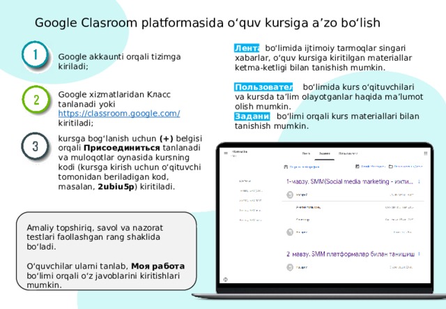 Google Clasroom platformasida o‘quv kursiga a’zo bo‘lish Лентa  bo‘limida ijtimoiy tarmoqlar singari xabarlar, o‘quv kursiga kiritilgan materiallar ketma-ketligi bilan tanishish mumkin. Google akkaunti orqali tizimga kiriladi; Пользователи bo‘limida kurs o‘qituvchilari va kursda ta’lim olayotganlar haqida ma’lumot olish mumkin. Google xizmatlaridan Kласс tanlanadi yoki https://classroom.google.com/  kiritiladi; Задания bo‘limi orqali kurs materiallari bilan tanishish mumkin. kursga bog‘lanish uchun (+) belgisi orqali Присоединиться tanlanadi va muloqotlar oynasida kursning kodi (kursga kirish uchun o‘qituvchi tomonidan beriladigan kod, masalan, 2ubiu5p ) kiritiladi. Amaliy topshiriq, savol va nazorat testlari faollashgan rang shaklida bo‘ladi. O‘quvchilar ularni tanlab, Моя работа bo‘limi orqali o‘z javoblarini kiritishlari mumkin. 