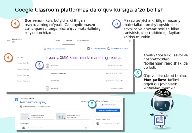 Google Clasroom platformasida o‘quv kursiga a’zo bo‘lish Все темы – kurs bo‘yicha kiritilgan mavzularning ro‘yxati. Qandaydir mavzu tanlanganda, unga mos o‘quv materialining ro‘yxati ochiladi. Mavzu bo‘yicha kiritilgan nazariy materiallar, amaliy topshiriqlar, savollar va nazorat testlari bilan tanishish, ular tarkibidagi fayllarni ko‘rish mumkin. Amaliy topshiriq, savol va nazorat testlari faollashgan rang shaklida bo‘ladi. O‘quvchilar ularni tanlab, Моя работа bo‘limi orqali o‘z javoblarini kiritishlari mumkin. 