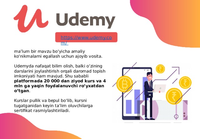 ma’lum bir mavzu bo‘yicha amaliy ko‘nikmalarni egallash uchun ajoyib vosita. Udemyda nafaqat bilim olish, balki o‘zining darslarini joylashtirish orqali daromad topish imkoniyati ham mavjud. Shu sababli platformada 20 000 dan ziyod kurs va 4 mln ga yaqin foydalanuvchi ro‘yxatdan o‘tgan . Kurslar pullik va bepul bo‘lib, kursni tugatganidan keyin ta’lim oluvchilarga sertifikat rasmiylashtiriladi. 13 