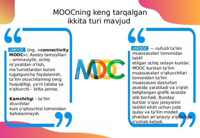 MOOCning keng tarqalgan ikkita turi mavjud xMOOC — nufuzli ta’lim muassasalari tomonidan taklif etilgan ochiq onlayn kurslar. MOOC kurslari ta’lim muassasalari o‘qituvchilari tomonidan ta’lim muassasasi dasturlari asosida yaratiladi va o‘qish belgilangan grafik asosida olib boriladi. Bunday kurslar o‘quv jarayonini tashkil etish uchun juda qulay va ta’lim modeli jihatdan an’anaviy o‘qitishga o‘xshab ketadi. cMOOC (ing.  «connectivity MOOC» ). Asosiy tamoyillari – ommaviylik, ochiq ro‘yxatdan o‘tish, ma’lumotlardan kursni tugatguncha foydalanish, ta’lim oluvchilarning teng huquqliligi, ya’ni talaba va o‘qituvchi – bitta jamoa. Kamchiligi – ta’lim oluvchilar kurs o‘qituvchisi tomonidan baholanmaydi. 