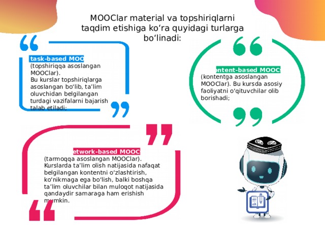 MOOClar material va topshiriqlarni taqdim etishiga ko‘ra quyidagi turlarga bo‘linadi: task-based MOOCs (topshiriqqa asoslangan MOOClar). Bu kurslar topshiriqlarga asoslangan bo‘lib, ta’lim oluvchidan belgilangan turdagi vazifalarni bajarish talab etiladi; content-based MOOCs  (kontentga asoslangan MOOClar). Bu kursda asosiy faoliyatni o‘qituvchilar olib borishadi; network-based MOOCs  (tarmoqqa asoslangan MOOClar). Kurslarda ta’lim olish natijasida nafaqat belgilangan kontentni o‘zlashtirish, ko‘nikmaga ega bo‘lish, balki boshqa ta’lim oluvchilar bilan muloqot natijasida qandaydir samaraga ham erishish mumkin. 