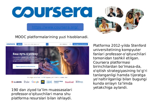 MOOC platformalarining yuzi hisoblanadi. Platforma 2012-yilda Stenford universitetining kompyuter fanlari professor-o‘qituvchilari tomonidan tashkil etilgan. Coursera platformasi birinchilardan bo‘lmasa-da, o‘qitish strategiyasining to‘g‘ri tanlanganligi hamda tijoratga yo‘naltirilganligi bilan bugungi kunda onlayn ta’limda yetakchiga aylandi. 190 dan ziyod ta’lim muassasalari professor-o‘qituvchilari mana shu platforma resurslari bilan ishlaydi. 5 