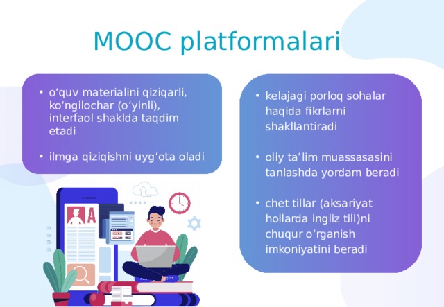 MOOС platformalari o‘quv materialini qiziqarli, ko‘ngilochar (o‘yinli), interfaol shaklda taqdim etadi ilmga qiziqishni uyg‘ota oladi kelajagi porloq sohalar haqida fikrlarni shakllantiradi oliy ta’lim muassasasini tanlashda yordam beradi chet tillar (aksariyat hollarda ingliz tili)ni chuqur o‘rganish imkoniyatini beradi 