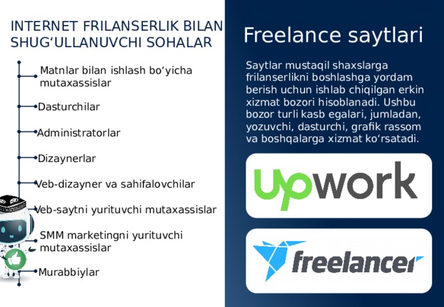 INTERNET FRILANSERLIK BILAN SHUG‘ULLANUVCHI SOHALAR Freelance saytlari Saytlar mustaqil shaxslarga frilanserlikni boshlashga yordam berish uchun ishlab chiqilgan erkin xizmat bozori hisoblanadi. Ushbu bozor turli kasb egalari, jumladan, yozuvchi, dasturchi, grafik rassom va boshqalarga xizmat ko‘rsatadi. Matnlar bilan ishlash bo‘yicha mutaxassislar Dasturchilar Administratorlar Dizaynerlar Veb-dizayner va sahifalovchilar Veb-saytni yurituvchi mutaxassislar SMM marketingni yurituvchi mutaxassislar Murabbiylar 