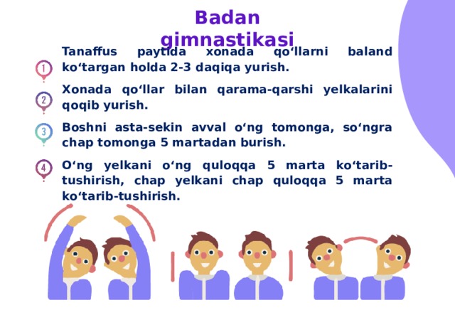 Badan gimnastikasi Tanaffus paytida xonada qo‘llarni baland ko‘targan holda 2-3 daqiqa yurish. Xonada qo‘llar bilan qarama-qarshi yelkalarini qoqib yurish. Boshni asta-sekin avval o‘ng tomonga, so‘ngra chap tomonga 5 martadan burish. O‘ng yelkani o‘ng quloqqa 5 marta ko‘tarib-tushirish, chap yelkani chap quloqqa 5 marta ko‘tarib-tushirish. 