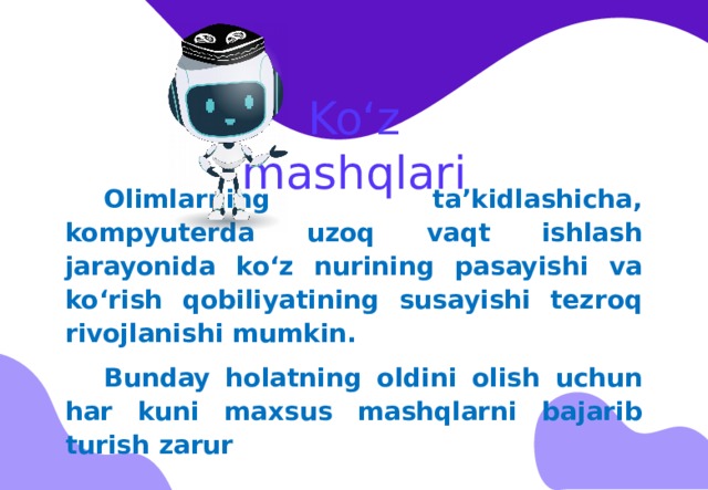 Ko‘z mashqlari Olimlarning ta’kidlashicha, kompyuterda uzoq vaqt ishlash jarayonida ko‘z nurining pasayishi va ko‘rish qobiliyatining susayishi tezroq rivojlanishi mumkin. Bunday holatning oldini olish uchun har kuni maxsus mashqlarni bajarib turish zarur 