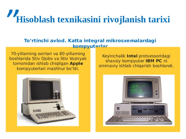 ” Hisoblash texnikasini rivojlanish tarixi To‘rtinchi avlod. Katta integral mikrosxemalardagi kompyuterlar 70-yillarning oxirlari va 80-yillarning boshlarida Stiv Djobs va Stiv Voznyak tomonidan ishlab chiqilgan Apple kompyuterlari mashhur bo‘ldi. Keyinchalik Intel protsessoridagi shaxsiy kompyuter IBM PC ni  ommaviy ishlab chiqarish boshlandi. 