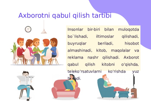 Axborotni qabul qilish tartibi Insonlar bir-biri bilan muloqotda bo`lishadi, iltimoslar qilishadi, buyruqlar beriladi, hisobot almashinadi, kitob, maqolalar va reklama nashr qilishadi. Axborot qabul qilish kitobni o‘qishda, teleko‘rsatuvlarni ko‘rishda yuz beradi. 