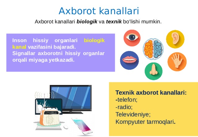 Axborot kanallari Axborot kanallari biologik va texnik bo‘lishi mumkin. Inson hissiy organlari biologik kanal vazifasini bajaradi. Signallar axborotni hissiy organlar orqali miyaga yetkazadi. Texnik axborot kanallari: - telefon; -radio; Televideniye; Kompyuter tarmoqlari . 