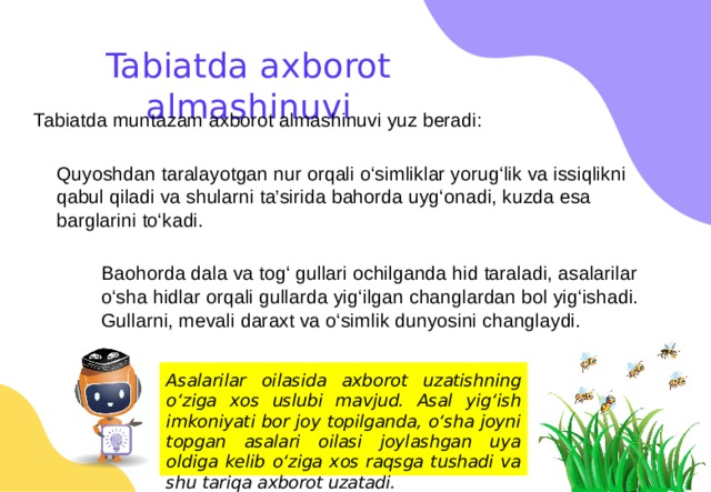 Tabiatda axborot almashinuvi Tabiatda muntazam axborot almashinuvi yuz beradi: Quyoshdan taralayotgan nur orqali o‘simliklar yorug‘lik va issiqlikni qabul qiladi va shularni ta’sirida bahorda uyg‘onadi, kuzda esa barglarini to‘kadi. Baohorda dala va tog‘ gullari ochilganda hid taraladi, asalarilar o‘sha hidlar orqali gullarda yig‘ilgan changlardan bol yig‘ishadi. Gullarni, mevali daraxt va o‘simlik dunyosini changlaydi. Asalarilar oilasida axborot uzatishning o‘ziga xos uslubi mavjud. Asal yig‘ish imkoniyati bor joy topilganda, o‘sha joyni topgan asalari oilasi joylashgan uya oldiga kelib o‘ziga xos raqsga tushadi va shu tariqa axborot uzatadi. 