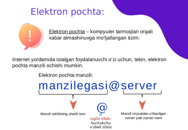 Elektron pochta: ! Elektron pochta – kompyuter tarmoqlari orqali xabar almashinuvga mo‘ljallangan tizim. Internet yordamida istalgan foydalanuvchi o‘zi uchun, tekin, elektron pochta manzili ochishi mumkin. Elektron pochta manzili: manzilegasi@server @ Manzil ro‘yxatdan o‘tkazilgan server yoki xizmat nomi Manzil sohibining shartli ismi at ingliz tilida- kuchukcha o‘zbek tilida 