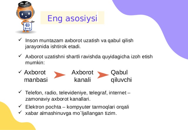 ! Eng asosiysi Inson muntazam axborot uzatish va qabul qilish jarayonida ishtirok etadi. Axborot uzatishni shartli ravishda quyidagicha izoh etish mumkin: Telefon, radio, televideniye, telegraf, internet – zamonaviy axborot kanallari. Elektron pochta – kompyuter tarmoqlari orqali xabar almashinuvga mo`ljallangan tizim. Axborot kanali Qabul qiluvchi Axborot manbasi 