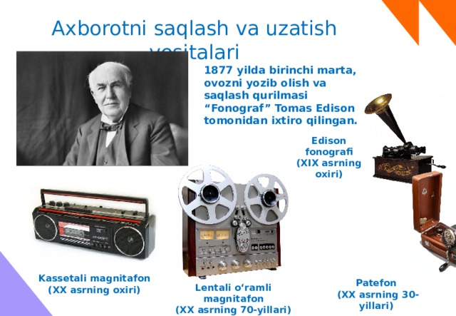 Axborotni saqlash va uzatish vositalari 1877 yilda birinchi marta, ovozni yozib olish va saqlash qurilmasi “Fonograf” Tomas Edison tomonidan ixtiro qilingan. Edison fonografi (XIX asrning oxiri) Kassetali magnitafon  (XX asrning oxiri) Patefon (XX asrning 30-yillari) Lentali o‘ramli magnitafon (XX asrning 70-yillari) 