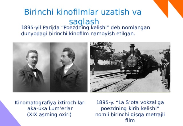 Birinchi kinofilmlar uzatish va saqlash 1895-yil Parijda “Poezdning kelishi” deb nomlangan dunyodagi birinchi kinofilm namoyish etilgan. 1895-y. “La S’ota vokzaliga poezdning kirib kelishi” nomli birinchi qisqa metrajli film Kinomatografiya ixtirochilari aka-uka Lum’erlar (XIX asrning oxiri) 