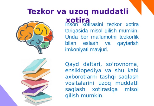 Tezkor va uzoq muddatli xotira Inson xotirasini tezkor xotira tariqasida misol qilish mumkin. Unda bor ma’lumotni tezkorlik bilan eslash va qaytarish imkoniyati mavjud . Qayd daftari, so‘rovnoma, ensiklopediya va shu kabi axborotlarni tashqi saqlash vositalarini uzoq muddatli saqlash xotirasiga misol qilish mumkin. 