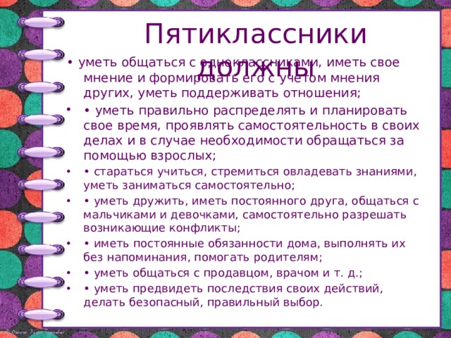 Пятиклассники должны • уметь общаться с одноклассниками, иметь свое мнение и формировать его с учетом мнения других, уметь поддерживать отношения; • уметь правильно распределять и планировать свое время, проявлять самостоятельность в своих делах и в случае необходимости обращаться за помощью взрослых; • стараться учиться, стремиться овладевать знаниями, уметь заниматься самостоятельно; • уметь дружить, иметь постоянного друга, общаться с мальчиками и девочками, самостоятельно разрешать возникающие конфликты; • иметь постоянные обязанности дома, выполнять их без напоминания, помогать родителям; • уметь общаться с продавцом, врачом и т. д.; • уметь предвидеть последствия своих действий, делать безопасный, правильный выбор. 