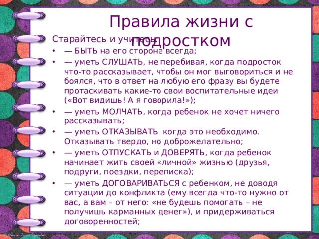 Правила жизни с подростком Старайтесь и учитесь: — БЫТЬ на его стороне всегда; — уметь СЛУШАТЬ, не перебивая, когда подросток что-то рассказывает, чтобы он мог выговориться и не боялся, что в ответ на любую его фразу вы будете протаскивать какие-то свои воспитательные идеи («Вот видишь! А я говорила!»); — уметь МОЛЧАТЬ, когда ребенок не хочет ничего рассказывать; — уметь ОТКАЗЫВАТЬ, когда это необходимо. Отказывать твердо, но доброжелательно; — уметь ОТПУСКАТЬ и ДОВЕРЯТЬ, когда ребенок начинает жить своей «личной» жизнью (друзья, подруги, поездки, переписка); — уметь ДОГОВАРИВАТЬСЯ с ребенком, не доводя ситуации до конфликта (ему всегда что-то нужно от вас, а вам – от него: «не будешь помогать – не получишь карманных денег»), и придерживаться договоренностей; 