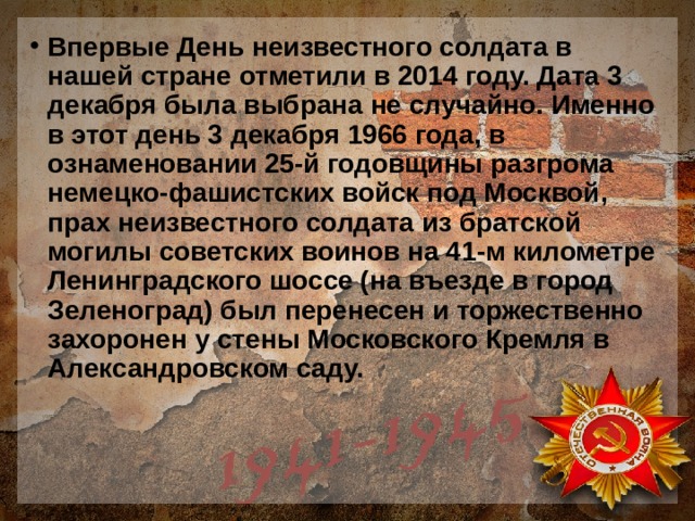 Впервые День неизвестного солдата в нашей стране отметили в 2014 году. Дата 3 декабря была выбрана не случайно. Именно в этот день 3 декабря 1966 года, в ознаменовании 25-й годовщины разгрома немецко-фашистских войск под Москвой, прах неизвестного солдата из братской могилы советских воинов на 41-м километре Ленинградского шоссе (на въезде в город Зеленоград) был перенесен и торжественно захоронен у стены Московского Кремля в Александровском саду. 