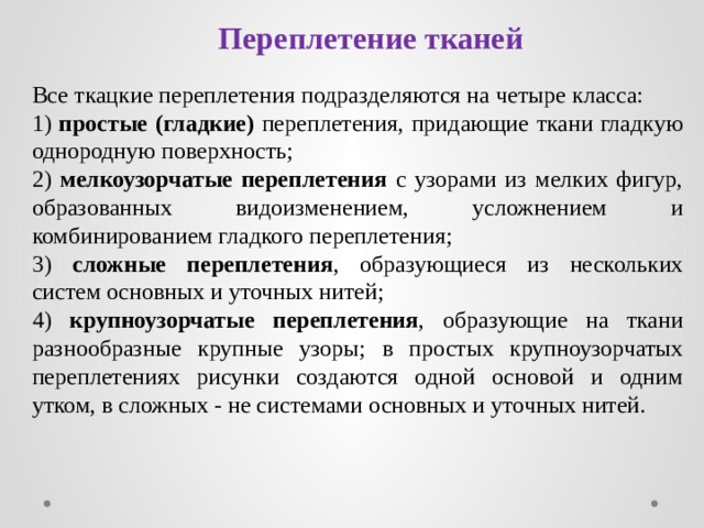 Переплетение тканей Все ткацкие переплетения подразделяются на четыре класса: 1) простые (гладкие) переплетения, придающие ткани гладкую однородную поверхность; 2) мелкоузорчатые переплетения с узорами из мелких фигур, образованных видоизменением, усложнением и комбинированием гладкого переплетения; 3) сложные переплетения , образующиеся из нескольких систем основных и уточных нитей; 4) крупноузорчатые переплетения , образующие на ткани разнообразные крупные узоры; в простых крупноузорчатых переплетениях рисунки создаются одной основой и одним утком, в сложных - не системами основных и уточных нитей. 