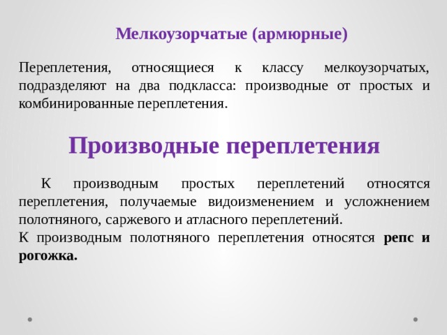 Мелкоузорчатые (армюрные) Переплетения, относящиеся к классу мелкоузорчатых, подразделяют на два подкласса: производные от простых и комбинированные переплетения. Производные переплетения   К производным простых переплетений относятся переплетения, получаемые видоизменением и усложнением полотняного, саржевого и атласного переплетений. К производным полотняного переплетения относятся репс и рогожка. 