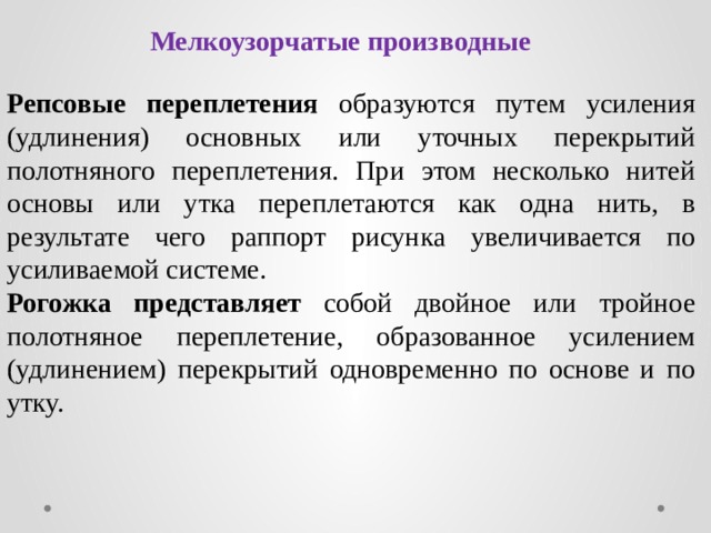 Мелкоузорчатые производные Репсовые переплетения образуются путем усиления (удлинения) основных или уточных перекрытий полотняного переплетения. При этом несколько нитей основы или утка переплетаются как одна нить, в результате чего раппорт рисунка увеличивается по усиливаемой системе. Рогожка представляет собой двойное или тройное полотняное переплетение, образованное усилением (удлинением) перекрытий одновременно по основе и по утку. 