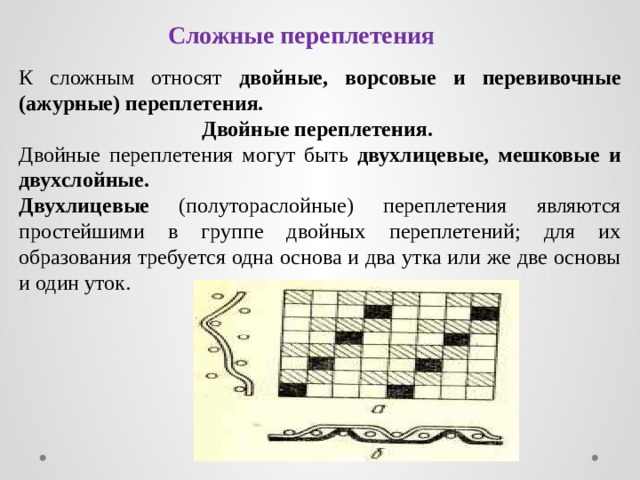 Сложные переплетения К сложным относят двойные, ворсовые и перевивочные (ажурные) переплетения. Двойные переплетения. Двойные переплетения могут быть двухлицевые, мешковые и двухслойные. Двухлицевые (полутораслойные) переплетения являются простейшими в группе двойных переплетений; для их образования требуется одна основа и два утка или же две основы и один уток. 