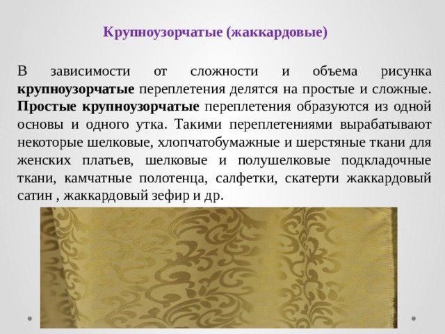 Крупноузорчатые (жаккардовые) В зависимости от сложности и объема рисунка крупноузорчатые переплетения делятся на простые и сложные. Простые крупноузорчатые переплетения образуются из одной основы и одного утка. Такими переплетениями вырабатывают некоторые шелковые, хлопчатобумажные и шерстяные ткани для женских платьев, шелковые и полушелковые подкладочные ткани, камчатные полотенца, салфетки, скатерти жаккардовый сатин , жаккардовый зефир и др. 