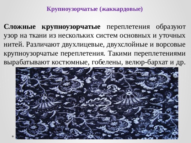 Крупноузорчатые (жаккардовые) Сложные крупноузорчатые переплетения образуют узор на ткани из нескольких систем основных и уточных нитей. Различают двухлицевые, двухслойные и ворсовые крупноузорчатые переплетения. Такими переплетениями вырабатывают костюмные, гобелены, велюр-бархат и др. 
