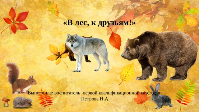  «В лес, к друзьям!» Выполнила: воспитатель первой квалификационной категории Петрова И.А 