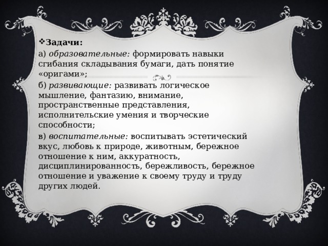 Задачи: а)  образовательные:  формировать навыки сгибания складывания бумаги, дать понятие «оригами»; б)  развивающие:  развивать логическое мышление, фантазию, внимание, пространственные представления, исполнительские умения и творческие способности; в)  воспитательные:  воспитывать эстетический вкус, любовь к природе, животным, бережное отношение к ним, аккуратность, дисциплинированность, бережливость, бережное отношение и уважение к своему труду и труду других людей. 