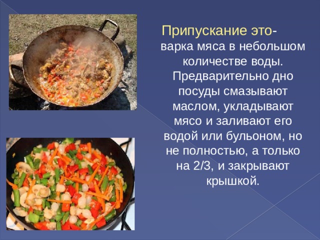 Припускание это - варка мяса в небольшом количестве воды. Предварительно дно посуды смазывают маслом, укладывают мясо и заливают его водой или бульоном, но не полностью, а только на 2/3, и закрывают крышкой. 