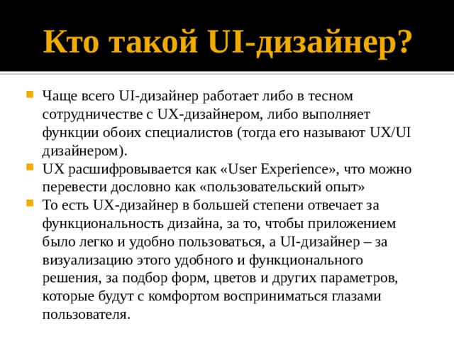 Кто такой UI-дизайнер? Чаще всего UI-дизайнер работает либо в тесном сотрудничестве с UX-дизайнером, либо выполняет функции обоих специалистов (тогда его называют UX/UI дизайнером). UX расшифровывается как «User Experience», что можно перевести дословно как «пользовательский опыт» То есть UX-дизайнер в большей степени отвечает за функциональность дизайна, за то, чтобы приложением было легко и удобно пользоваться, а UI-дизайнер – за визуализацию этого удобного и функционального решения, за подбор форм, цветов и других параметров, которые будут с комфортом восприниматься глазами пользователя. 