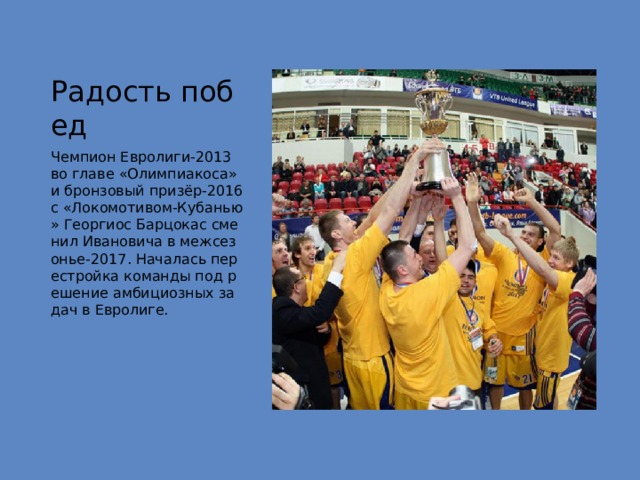 Радость побед Чемпион Евролиги-2013 во главе «Олимпиакоса» и бронзовый призёр-2016 с «Локомотивом-Кубанью» Георгиос Барцокас сменил Ивановича в межсезонье-2017. Началась перестройка команды под решение амбициозных задач в Евролиге. 