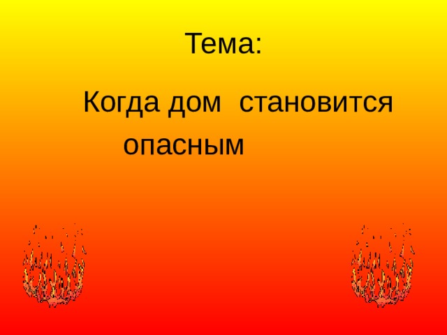 Тема:  Когда дом становится  опасным 
