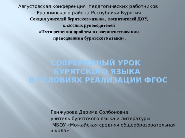 Августовская конференция педагогических работников Еравнинского района Республики Бурятия  Секция учителей бурятского языка, воспитателей ДОУ, классных руководителей «Пути решения проблем в совершенствовании  преподавания бурятского языка». Современный урок  бурятского языка  в условиях реализации ФГОС Ганжурова Дарима Солбоновна, учитель бурятского языка и литературы  МБОУ «Можайская средняя общеобразовательная школа» 