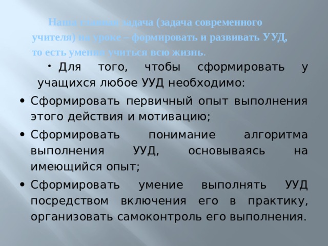 Наша главная задача (задача современного учителя) на уроке – формировать и развивать УУД, то есть умения учиться всю жизнь .     Для того, чтобы сформировать у учащихся любое УУД необходимо: Сформировать первичный опыт выполнения этого действия и мотивацию; Сформировать понимание алгоритма выполнения УУД, основываясь на имеющийся опыт; Сформировать умение выполнять УУД посредством включения его в практику, организовать самоконтроль его выполнения. 