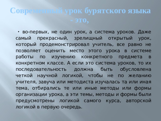 Современный урок бурятского языка - это, во-первых, не один урок, а система уроков. Даже самый прекрасный, зрелищный открытый урок, который продемонстрировал учитель, все равно не позволяет оценить место этого урока в системе работы по изучению конкретного предмета в конкретном классе. А если это система уроков, то их последовательность должна быть обусловлена четкой научной логикой, чтобы не по желанию учителя, завуча или методиста изучалась та или иная тема, отбирались те или иные методы или формы организации урока, а эти темы, методы и формы были предусмотрены логикой самого курса, авторской логикой в первую очередь. 